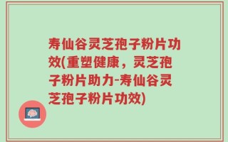 寿仙谷灵芝孢子粉片功效(重塑健康，灵芝孢子粉片助力-寿仙谷灵芝孢子粉片功效)