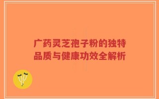 广药灵芝孢子粉的独特品质与健康功效全解析