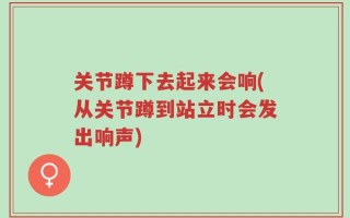 关节蹲下去起来会响(从关节蹲到站立时会发出响声)