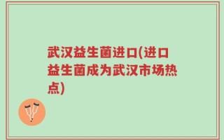 武汉益生菌进口(进口益生菌成为武汉市场热点)