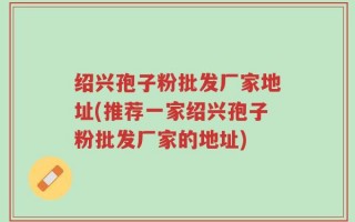 绍兴孢子粉批发厂家地址(推荐一家绍兴孢子粉批发厂家的地址)