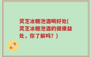 灵芝冰糖泡酒喝好处(灵芝冰糖泡酒的健康益处，你了解吗？)
