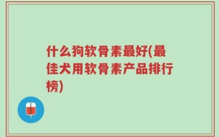 什么狗软骨素最好(最佳犬用软骨素产品排行榜)
