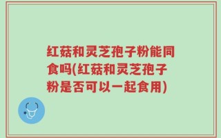 红菇和灵芝孢子粉能同食吗(红菇和灵芝孢子粉是否可以一起食用)