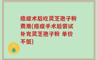 癌症术后吃灵芝孢子粉费用(癌症手术后尝试补充灵芝孢子粉 单价不低)