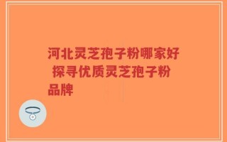 河北灵芝孢子粉哪家好 探寻优质灵芝孢子粉品牌