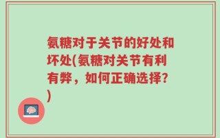 氨糖对于关节的好处和坏处(氨糖对关节有利有弊，如何正确选择？)