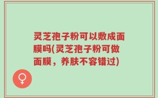 灵芝孢子粉可以敷成面膜吗(灵芝孢子粉可做面膜，养肤不容错过)