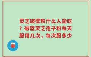 灵芝破壁粉什么人能吃？破壁灵芝孢子粉每天服用几次，每次服多少