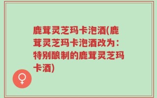 鹿茸灵芝玛卡泡酒(鹿茸灵芝玛卡泡酒改为：特别酿制的鹿茸灵芝玛卡酒)