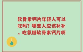 软骨素钙片年轻人可以吃吗？哪些人应该补补，吃氨糖软骨素钙片啊