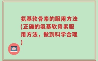 氨基软骨素的服用方法(正确的氨基软骨素服用方法，做到科学合理)