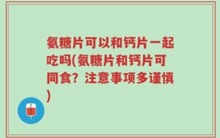 氨糖片可以和钙片一起吃吗(氨糖片和钙片可同食？注意事项多谨慎)