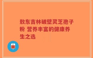 敖东吉林破壁灵芝孢子粉 营养丰富的健康养生之选