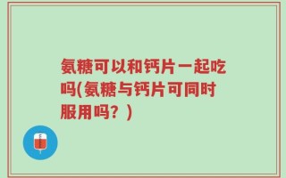 氨糖可以和钙片一起吃吗(氨糖与钙片可同时服用吗？)