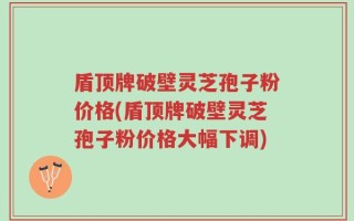 盾顶牌破壁灵芝孢子粉价格(盾顶牌破壁灵芝孢子粉价格大幅下调)