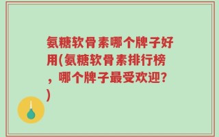 氨糖软骨素哪个牌子好用(氨糖软骨素排行榜，哪个牌子最受欢迎？)