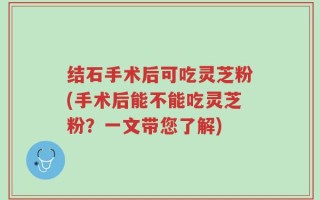 结石手术后可吃灵芝粉(手术后能不能吃灵芝粉？一文带您了解)