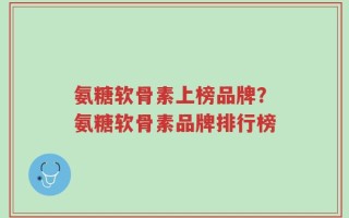 氨糖软骨素上榜品牌？氨糖软骨素品牌排行榜