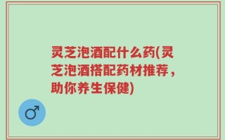 灵芝泡酒配什么药(灵芝泡酒搭配药材推荐，助你养生保健)
