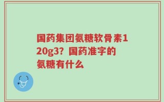 国药集团氨糖软骨素120g3？国药准字的氨糖有什么