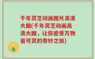 千年灵芝动画图片高清大图(千年灵芝动画高清大图，让你感受万物皆可灵的奇妙之旅)