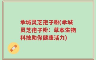 承城灵芝孢子粉(承城灵芝孢子粉：草本生物科技助你健康活力)
