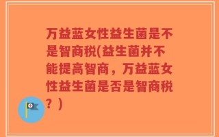 万益蓝女性益生菌是不是智商税(益生菌并不能提高智商，万益蓝女性益生菌是否是智商税？)