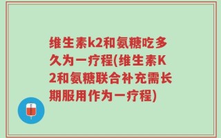 维生素k2和氨糖吃多久为一疗程(维生素K2和氨糖联合补充需长期服用作为一疗程)