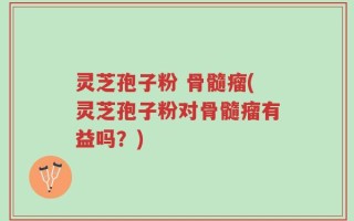 灵芝孢子粉 骨髓瘤(灵芝孢子粉对骨髓瘤有益吗？)