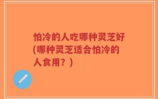 怕冷的人吃哪种灵芝好(哪种灵芝适合怕冷的人食用？)