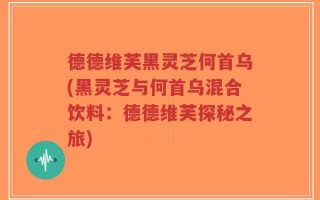 德德维芙黑灵芝何首乌(黑灵芝与何首乌混合饮料：德德维芙探秘之旅)