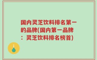 国内灵芝饮料排名第一的品牌(国内第一品牌：灵芝饮料排名榜首)