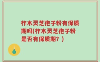 柞木灵芝孢子粉有保质期吗(柞木灵芝孢子粉是否有保质期？)
