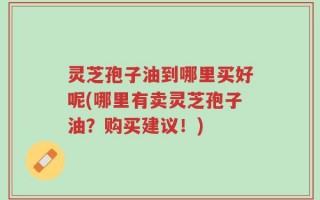 灵芝孢子油到哪里买好呢(哪里有卖灵芝孢子油？购买建议！)