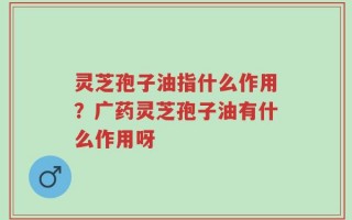 灵芝孢子油指什么作用？广药灵芝孢子油有什么作用呀