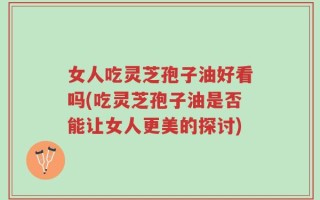 女人吃灵芝孢子油好看吗(吃灵芝孢子油是否能让女人更美的探讨)