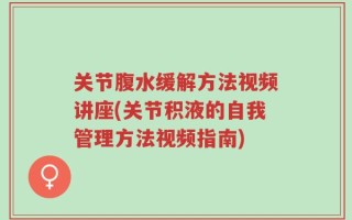 关节腹水缓解方法视频讲座(关节积液的自我管理方法视频指南)