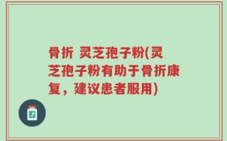 骨折 灵芝孢子粉(灵芝孢子粉有助于骨折康复，建议患者服用)