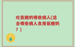 吃氨糖奶哪些病人(适合哪些病人食用氨糖奶？)