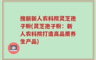 搜新新人农科院灵芝孢子粉(灵芝孢子粉：新人农科院打造高品质养生产品)