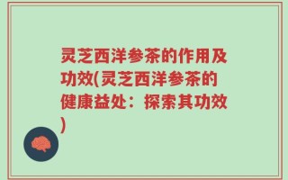 灵芝西洋参茶的作用及功效(灵芝西洋参茶的健康益处：探索其功效)