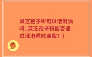 灵芝孢子粉可以泡出油吗_灵芝孢子粉能否通过浸泡释放油脂？)