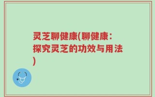 灵芝聊健康(聊健康：探究灵芝的功效与用法)