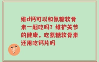 维d钙可以和氨糖软骨素一起吃吗？维护关节的健康，吃氨糖软骨素还用吃钙片吗