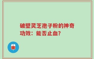 破壁灵芝孢子粉的神奇功效：能否止血？