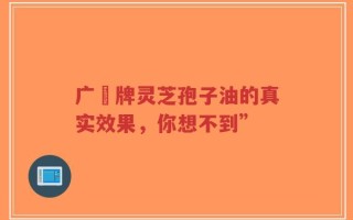 广葯牌灵芝孢子油的真实效果，你想不到”
