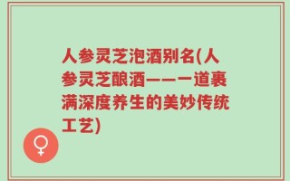 人参灵芝泡酒别名(人参灵芝酿酒——一道裹满深度养生的美妙传统工艺)