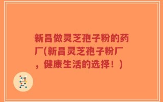 新昌做灵芝孢子粉的药厂(新昌灵芝孢子粉厂，健康生活的选择！)