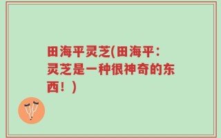 田海平灵芝(田海平：灵芝是一种很神奇的东西！)
